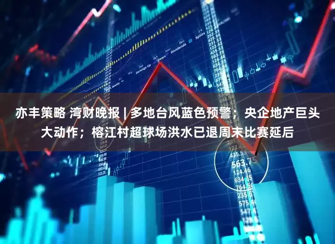 亦丰策略 湾财晚报 | 多地台风蓝色预警；央企地产巨头大动作；榕江村超球场洪水已退周末比赛延后