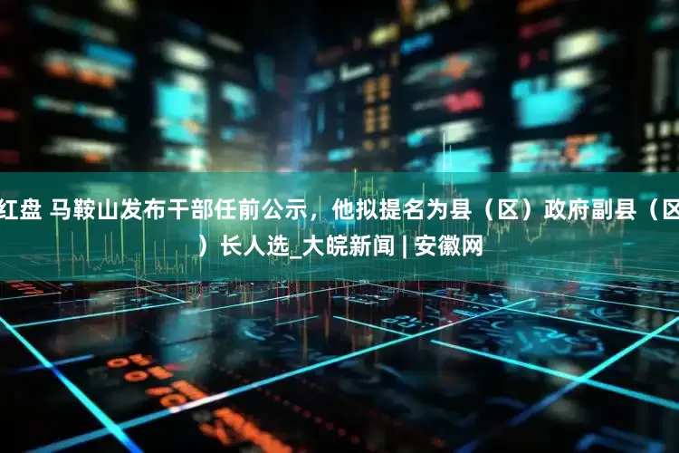 红盘 马鞍山发布干部任前公示，他拟提名为县（区）政府副县（区）长人选_大皖新闻 | 安徽网