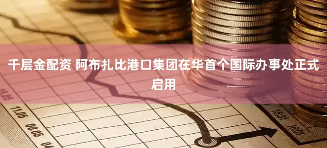 千层金配资 阿布扎比港口集团在华首个国际办事处正式启用