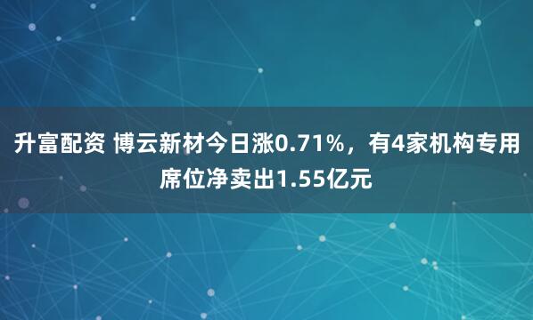 升富配资 博云新材今日涨0.71%，有4家机构专用席位净卖出1.55亿元