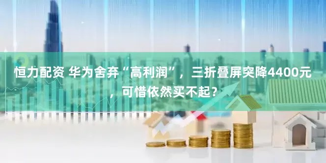 恒力配资 华为舍弃“高利润”，三折叠屏突降4400元，可惜依然买不起？