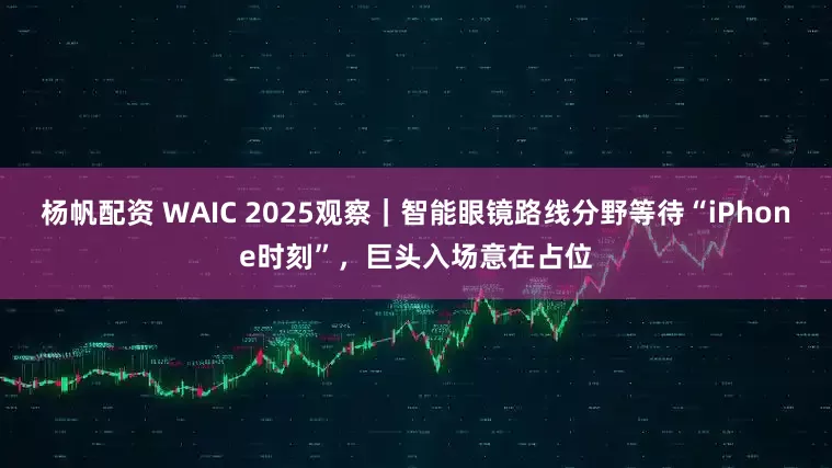 杨帆配资 WAIC 2025观察｜智能眼镜路线分野等待“iPhone时刻”，巨头入场意在占位