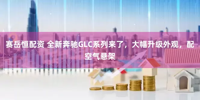 赛岳恒配资 全新奔驰GLC系列来了，大幅升级外观，配空气悬架