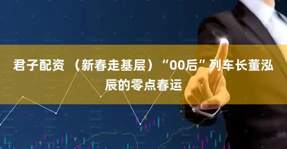 君子配资 （新春走基层）“00后”列车长董泓辰的零点春运